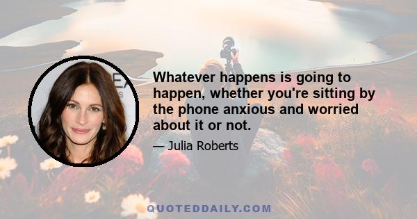 Whatever happens is going to happen, whether you're sitting by the phone anxious and worried about it or not.