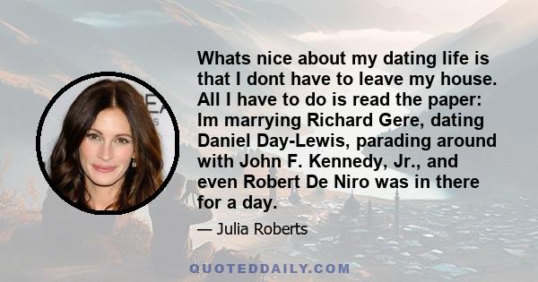 Whats nice about my dating life is that I dont have to leave my house. All I have to do is read the paper: Im marrying Richard Gere, dating Daniel Day-Lewis, parading around with John F. Kennedy, Jr., and even Robert De 