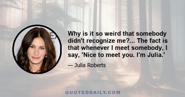 Why is it so weird that somebody didn't recognize me?... The fact is that whenever I meet somebody, I say, 'Nice to meet you. I'm Julia.'