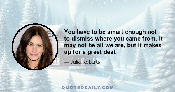 You have to be smart enough not to dismiss where you came from. It may not be all we are, but it makes up for a great deal.