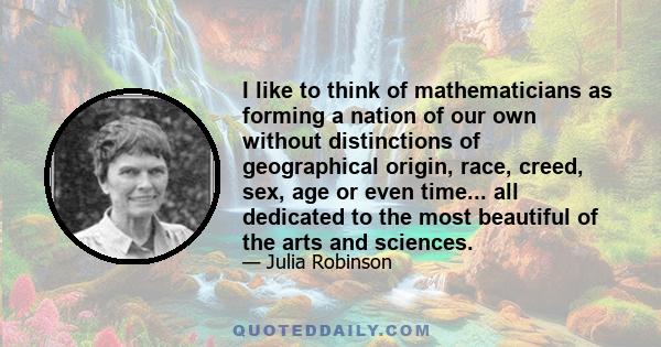 I like to think of mathematicians as forming a nation of our own without distinctions of geographical origin, race, creed, sex, age or even time... all dedicated to the most beautiful of the arts and sciences.