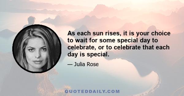 As each sun rises, it is your choice to wait for some special day to celebrate, or to celebrate that each day is special.