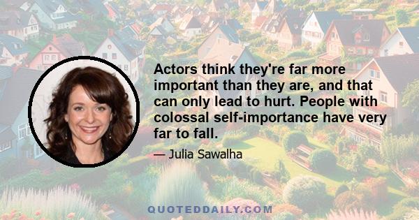 Actors think they're far more important than they are, and that can only lead to hurt. People with colossal self-importance have very far to fall.