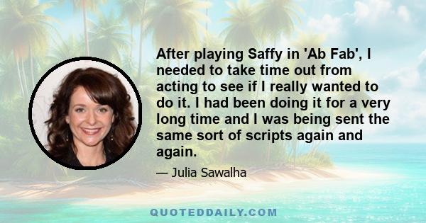 After playing Saffy in 'Ab Fab', I needed to take time out from acting to see if I really wanted to do it. I had been doing it for a very long time and I was being sent the same sort of scripts again and again.