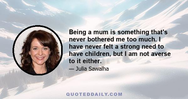 Being a mum is something that's never bothered me too much. I have never felt a strong need to have children, but I am not averse to it either.