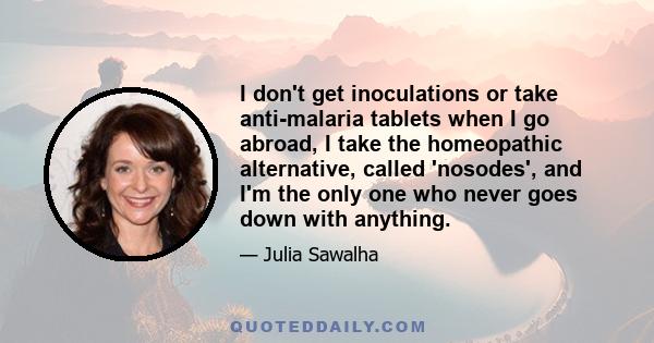 I don't get inoculations or take anti-malaria tablets when I go abroad, I take the homeopathic alternative, called 'nosodes', and I'm the only one who never goes down with anything.