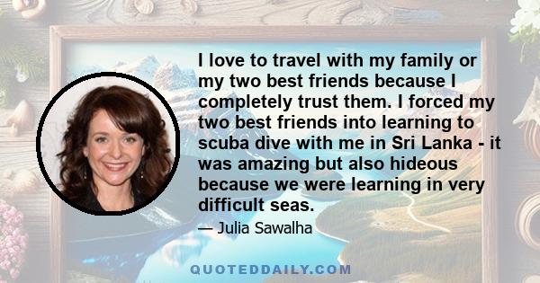 I love to travel with my family or my two best friends because I completely trust them. I forced my two best friends into learning to scuba dive with me in Sri Lanka - it was amazing but also hideous because we were