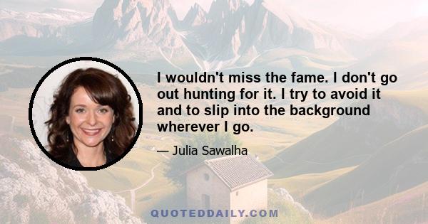 I wouldn't miss the fame. I don't go out hunting for it. I try to avoid it and to slip into the background wherever I go.