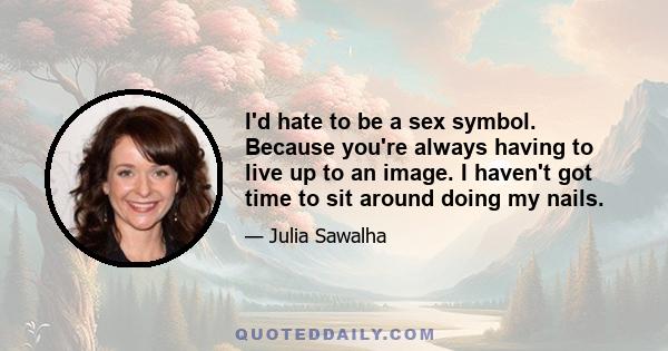 I'd hate to be a sex symbol. Because you're always having to live up to an image. I haven't got time to sit around doing my nails.