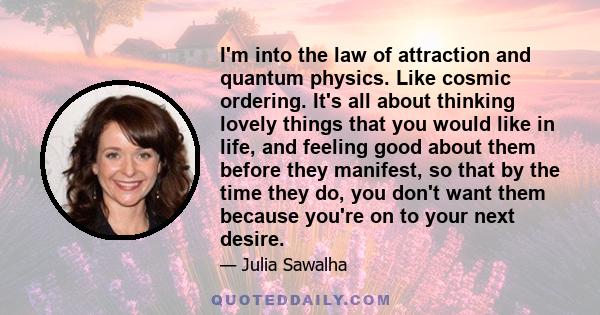 I'm into the law of attraction and quantum physics. Like cosmic ordering. It's all about thinking lovely things that you would like in life, and feeling good about them before they manifest, so that by the time they do, 