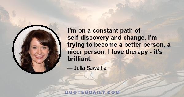 I'm on a constant path of self-discovery and change. I'm trying to become a better person, a nicer person. I love therapy - it's brilliant.