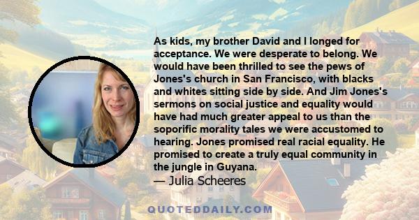 As kids, my brother David and I longed for acceptance. We were desperate to belong. We would have been thrilled to see the pews of Jones's church in San Francisco, with blacks and whites sitting side by side. And Jim