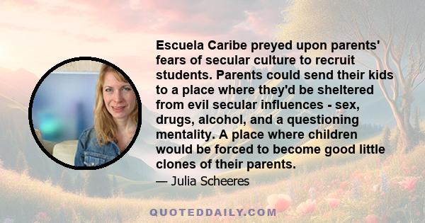 Escuela Caribe preyed upon parents' fears of secular culture to recruit students. Parents could send their kids to a place where they'd be sheltered from evil secular influences - sex, drugs, alcohol, and a questioning