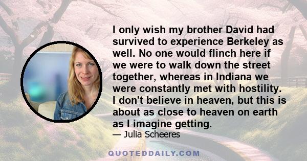 I only wish my brother David had survived to experience Berkeley as well. No one would flinch here if we were to walk down the street together, whereas in Indiana we were constantly met with hostility. I don't believe