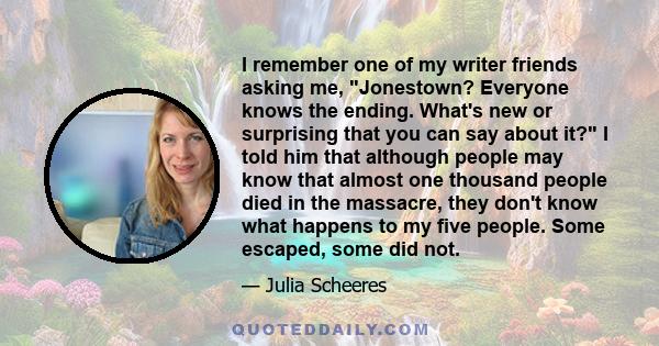 I remember one of my writer friends asking me, Jonestown? Everyone knows the ending. What's new or surprising that you can say about it? I told him that although people may know that almost one thousand people died in