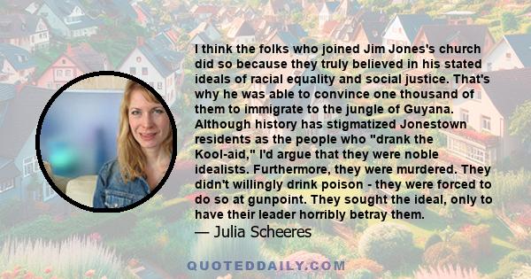 I think the folks who joined Jim Jones's church did so because they truly believed in his stated ideals of racial equality and social justice. That's why he was able to convince one thousand of them to immigrate to the