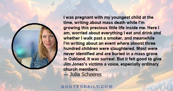 I was pregnant with my youngest child at the time, writing about mass death while I'm growing this precious little life inside me. Here I am, worried about everything I eat and drink and whether I walk past a smoker,