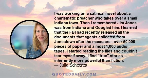 I was working on a satirical novel about a charismatic preacher who takes over a small Indiana town. Then I remembered Jim Jones was from Indiana and Googled him. I learned that the FBI had recently released all the