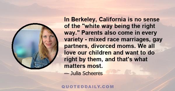 In Berkeley, California is no sense of the white way being the right way. Parents also come in every variety - mixed race marriages, gay partners, divorced moms. We all love our children and want to do right by them,