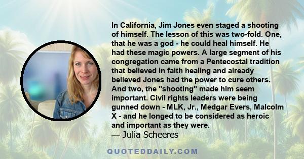 In California, Jim Jones even staged a shooting of himself. The lesson of this was two-fold. One, that he was a god - he could heal himself. He had these magic powers. A large segment of his congregation came from a