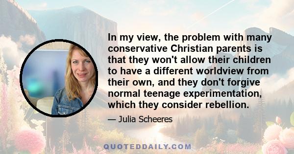 In my view, the problem with many conservative Christian parents is that they won't allow their children to have a different worldview from their own, and they don't forgive normal teenage experimentation, which they