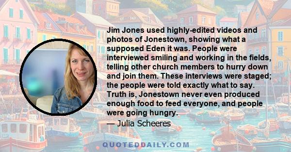 Jim Jones used highly-edited videos and photos of Jonestown, showing what a supposed Eden it was. People were interviewed smiling and working in the fields, telling other church members to hurry down and join them.