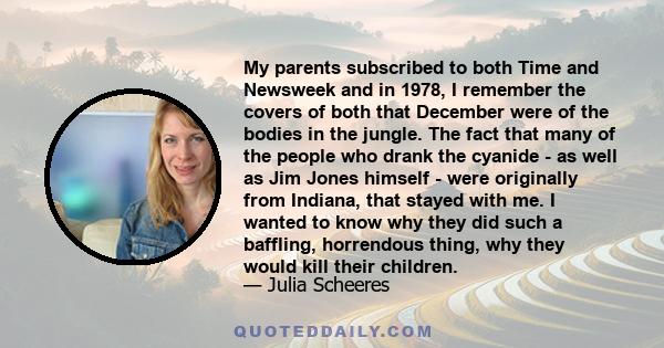 My parents subscribed to both Time and Newsweek and in 1978, I remember the covers of both that December were of the bodies in the jungle. The fact that many of the people who drank the cyanide - as well as Jim Jones