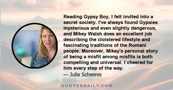 Reading Gypsy Boy, I felt invited into a secret society. I've always found Gypsies mysterious and even slightly dangerous, and Mikey Walsh does an excellent job describing the cloistered lifestyle and fascinating