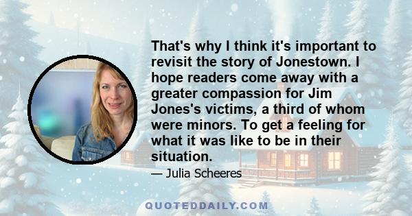 That's why I think it's important to revisit the story of Jonestown. I hope readers come away with a greater compassion for Jim Jones's victims, a third of whom were minors. To get a feeling for what it was like to be