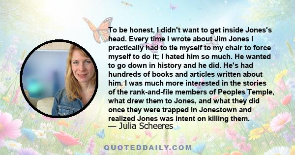 To be honest, I didn't want to get inside Jones's head. Every time I wrote about Jim Jones I practically had to tie myself to my chair to force myself to do it; I hated him so much. He wanted to go down in history and