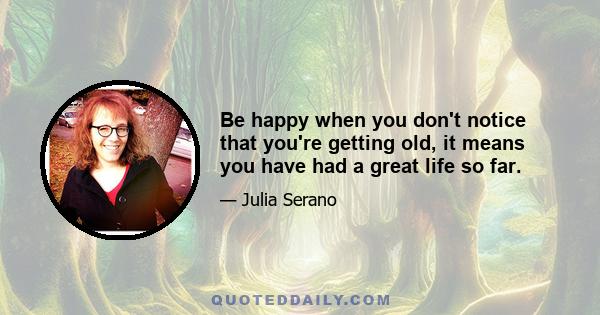 Be happy when you don't notice that you're getting old, it means you have had a great life so far.