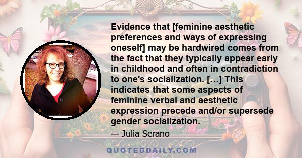 Evidence that [feminine aesthetic preferences and ways of expressing oneself] may be hardwired comes from the fact that they typically appear early in childhood and often in contradiction to one's socialization. […]