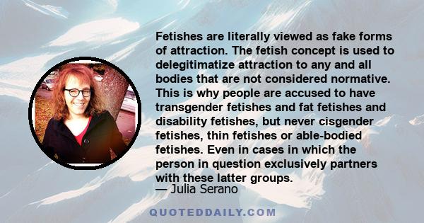 Fetishes are literally viewed as fake forms of attraction. The fetish concept is used to delegitimatize attraction to any and all bodies that are not considered normative. This is why people are accused to have