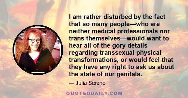 I am rather disturbed by the fact that so many people—who are neither medical professionals nor trans themselves—would want to hear all of the gory details regarding transsexual physical transformations, or would feel