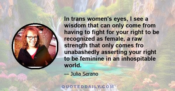 In trans women's eyes, I see a wisdom that can only come from having to fight for your right to be recognized as female, a raw strength that only comes fro unabashedly asserting your right to be feminine in an