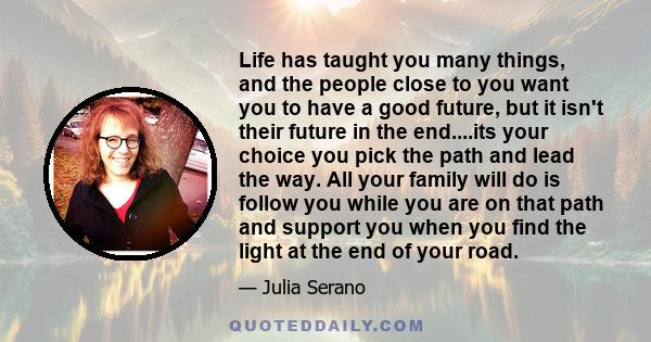 Life has taught you many things, and the people close to you want you to have a good future, but it isn't their future in the end....its your choice you pick the path and lead the way. All your family will do is follow