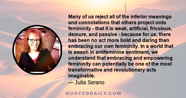 Many of us reject all of the inferior meanings and connotations that others project onto femininity - that it is weak, artificial, frivolous, demure, and passive - because for us, there has been no act more bold and