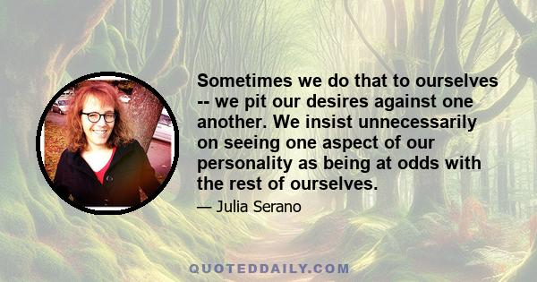 Sometimes we do that to ourselves -- we pit our desires against one another. We insist unnecessarily on seeing one aspect of our personality as being at odds with the rest of ourselves.