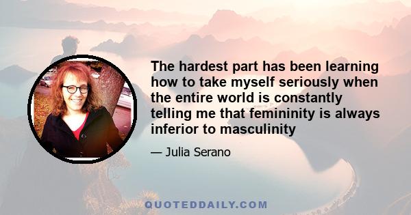 The hardest part has been learning how to take myself seriously when the entire world is constantly telling me that femininity is always inferior to masculinity