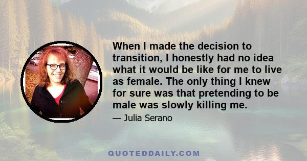 When I made the decision to transition, I honestly had no idea what it would be like for me to live as female. The only thing I knew for sure was that pretending to be male was slowly killing me.