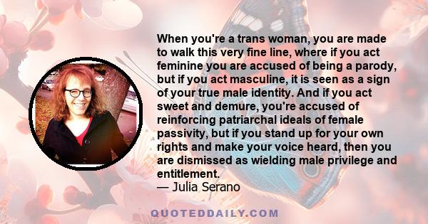 When you're a trans woman, you are made to walk this very fine line, where if you act feminine you are accused of being a parody, but if you act masculine, it is seen as a sign of your true male identity. And if you act 