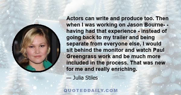 Actors can write and produce too. Then when I was working on Jason Bourne­ - having had that experience - instead of going back to my trailer and being separate from everyone else, I would sit behind the monitor and