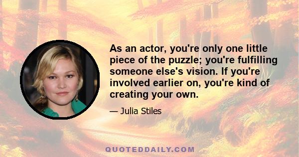 As an actor, you're only one little piece of the puzzle; you're fulfilling someone else's vision. If you're involved earlier on, you're kind of creating your own.