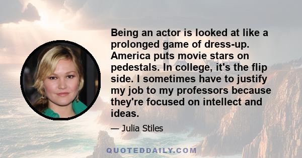 Being an actor is looked at like a prolonged game of dress-up. America puts movie stars on pedestals. In college, it's the flip side. I sometimes have to justify my job to my professors because they're focused on