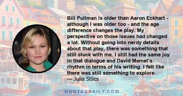 Bill Pullman is older than Aaron Eckhart - although I was older too - and the age difference changes the play. My perspective on those issues had changed a lot. Without going into nerdy details about that play, there