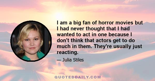 I am a big fan of horror movies but I had never thought that I had wanted to act in one because I don't think that actors get to do much in them. They're usually just reacting.