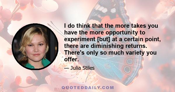 I do think that the more takes you have the more opportunity to experiment [but] at a certain point, there are diminishing returns. There's only so much variety you offer.