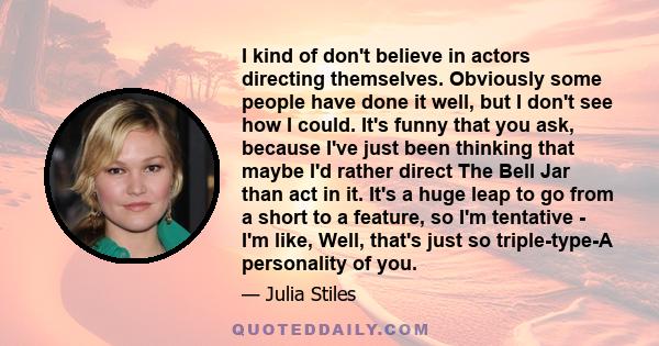 I kind of don't believe in actors directing themselves. Obviously some people have done it well, but I don't see how I could. It's funny that you ask, because I've just been thinking that maybe I'd rather direct The