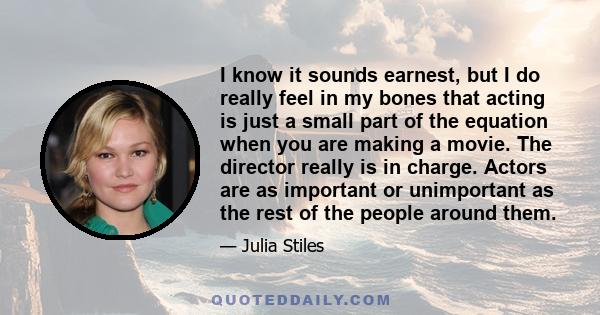 I know it sounds earnest, but I do really feel in my bones that acting is just a small part of the equation when you are making a movie. The director really is in charge. Actors are as important or unimportant as the