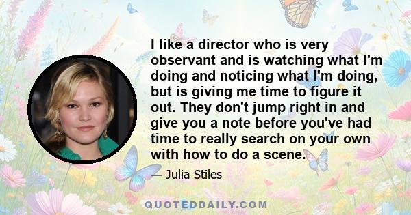 I like a director who is very observant and is watching what I'm doing and noticing what I'm doing, but is giving me time to figure it out. They don't jump right in and give you a note before you've had time to really